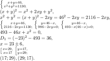 \left \{ {{x+y=46,} \atop {x^2+y^2=1130;}} \right. \\ (x+y)^2=x^2+2xy+y^2, \\ x^2+y^2=(x+y)^2-2xy=46^2-2xy=2116-2xy, \\ \left \{ {{x+y=46,} \atop {2116-2xy=1130;}} \right. \left \{ {{y=46-x,} \atop {986-2xy=0;}} \right. \left \{ {{y=46-x,} \atop {493-x(46-x)=0;}} \right. \\ 493-46x+x^2=0, \\ D_1=(-23)^2-493=36, \\ x=23\pm6, \\ \left [ {{x=29,} \atop {x=17}} \right. \left [ {{y=17,} \atop {y=29;}} \right. \\ (17;29) , (29;17).