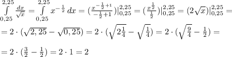 \int\limits^{2,25}_{0,25} {\frac{dx}{\sqrt{x}}} = \int\limits^{2,25}_{0,25} {x^{-\frac{1}{2}}} \, dx = (\frac{x^{-\frac{1}{2} +1}}{-\frac{1}{2} + 1}) |^{2,25}_{0,25} = (\frac{x^{\frac{1}{2}}}{\frac{1}{2}}) |^{2,25}_{0,25} = ( 2\sqrt{x} ) |^{2,25}_{0,25} = \\ \\ = 2 \cdot ( \sqrt{2,25}- \sqrt{0,25} )= 2 \cdot ( \sqrt{2\frac{1}{4}}- \sqrt{\frac{1}{4}} ) = 2 \cdot ( \sqrt{\frac{9}{4}}- \frac{1}{2} ) =\\ \\ = 2 \cdot ( \frac{3}{2}}- \frac{1}{2} ) = 2 \cdot 1=2