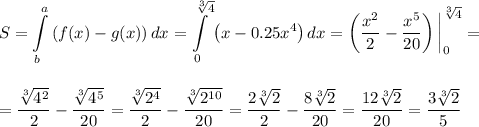 \displaystyle S=\int\limits^{a}_b \left(f(x)-g(x)\right)dx=\int\limits^{\sqrt[3]{4}}_0\left(x-0.25x^4\right)dx=\left(\dfrac{x^2}{2}-\dfrac{x^5}{20}\right)\bigg|^{\sqrt[3]{4}}_0=\\ \\ \\ =\dfrac{\sqrt[3]{4^2}}{2}-\dfrac{\sqrt[3]{4^5}}{20}=\dfrac{\sqrt[3]{2^4}}{2}-\dfrac{\sqrt[3]{2^{10}}}{20}=\dfrac{2\sqrt[3]{2}}{2}-\dfrac{8\sqrt[3]{2}}{20}=\dfrac{12\sqrt[3]{2}}{20}=\dfrac{3\sqrt[3]{2}}{5}