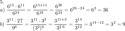 \displaystyle 5. \\ a) ~ \frac{6^{15} \cdot 6^{11}}{6^{24}} = \frac{6^{15+11}}{6^{24}} = \frac{6^{26}}{6^{24}} = 6^{26-24} = 6^2 = 36 \\ \\ b) ~ \frac{3^{11}\cdot 27}{9^6} = \frac{3^{11}\cdot 3^3}{(3^2)^6} = \frac{3^{11+3}}{3^{2\cdot 6}} = \frac{3^{14}}{3^{12}} = 3^{14-12} = 3^2 = 9