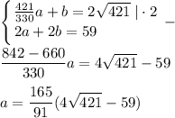 \displaystyle \left \{ {{\frac{421}{330}a+b=2\sqrt{421}\; |\cdot 2} \atop {2a+2b=59}\qquad \qquad } \right. -\\\\\frac{842-660}{330}a=4\sqrt{421}-59\\\\a=\frac{165}{91}(4\sqrt{421}}-59)