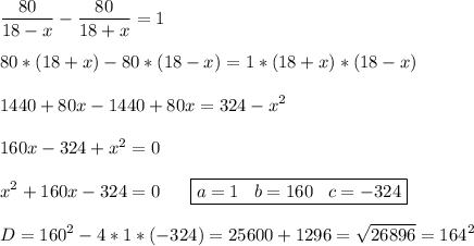 \displaystyle \frac{80}{18-x}-\frac{80}{18+x} =1\\\\80*(18+x)-80*(18-x)=1*(18+x)*(18-x)\\\\1440+80x-1440+80x=324-x^2\\\\160x-324+x^2=0\\\\x^2+160x-324=0\;\;\; \;\;\;\boxed{a=1\;\;\;b=160\;\;\;c=-324}\\\\D=160^2-4*1*(-324)=25600+1296=\sqrt{26896} =164^2