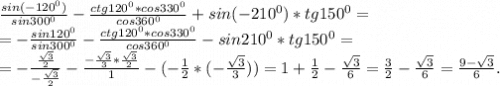\frac{sin(-120^0)}{sin300^0} -\frac{ctg120^0*cos330^0}{cos360^0}+sin(-210^0)*tg150^0=\\= -\frac{sin120^0}{sin300^0} -\frac{ctg120^0*cos330^0}{cos360^0}-sin210^0*tg150^0=\\=-\frac{\frac{\sqrt{3} }{2} }{-\frac{\sqrt{3} }{2} } -\frac{-\frac{\sqrt{3} }{3}*\frac{\sqrt{3} }{2} }{1}-(-\frac{1}{2}*(-\frac{\sqrt{3} }{3}))=1+\frac{1}{2}-\frac{\sqrt{3} }{6}=\frac{3}{2}-\frac{\sqrt{3} }{6}=\frac{9-\sqrt{3} }{6}.