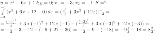 y=x^2+6x+12;y=0;x_1=-3;x_2=-1;S=?.\\\int\limits^{-1}_{-3} {(x^2+6x+12-0)} \, dx =(\frac{x^3}{3}+3x^2+12x)|_{-3}^{-1}=\\=\frac{(-1)^3}{3} +3*(-1)^2+12*(-1)- (\frac{(-3)^3}{3} +3*(-3)^2+12*(-3))=\\=-\frac{1}{3}+3-12-(-9+27-36)=-\frac{1}{3} -9-( -18)=-9\frac{1}{3}+18=8\frac{2}{3}.