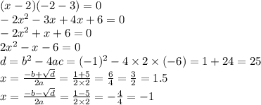 (x - 2)( - 2 - 3) = 0 \\ - 2 {x}^{2} - 3x + 4x + 6 = 0 \\ - 2 {x}^{2} + x + 6 = 0 \\ 2 {x}^{2} - x - 6 = 0 \\ d = {b}^{2} - 4ac = ( - 1) {}^{2} - 4 \times 2 \times ( - 6) = 1 + 24 = 25 \\ x = \frac{ - b + \sqrt{d} }{2a} = \frac{1 + 5}{2 \times 2} = \frac{6}{4} = \frac{3}{2} = 1.5 \\ x = \frac{ - b - \sqrt{d} }{2a} = \frac{1 - 5}{2 \times 2} = - \frac{4}{4} = - 1